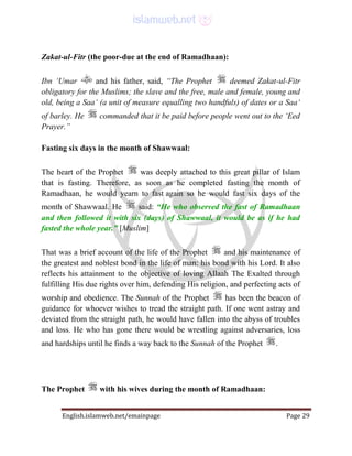 English.islamweb.net/emainpage Page 29
Zakat-ul-Fitr (the poor-due at the end of Ramadhaan):
Ibn ‘Umar and his father, said, “The Prophet deemed Zakat-ul-Fitr
obligatory for the Muslims; the slave and the free, male and female, young and
old, being a Saa‘ (a unit of measure equalling two handfuls) of dates or a Saa‘
of barley. He commanded that it be paid before people went out to the ‘Eed
Prayer.”
Fasting six days in the month of Shawwaal:
The heart of the Prophet was deeply attached to this great pillar of Islam
that is fasting. Therefore, as soon as he completed fasting the month of
Ramadhaan, he would yearn to fast again so he would fast six days of the
month of Shawwaal. He said: “He who observed the fast of Ramadhaan
and then followed it with six (days) of Shawwaal, it would be as if he had
fasted the whole year.” [Muslim]
That was a brief account of the life of the Prophet and his maintenance of
the greatest and noblest bond in the life of man: his bond with his Lord. It also
reflects his attainment to the objective of loving Allaah The Exalted through
fulfilling His due rights over him, defending His religion, and perfecting acts of
worship and obedience. The Sunnah of the Prophet has been the beacon of
guidance for whoever wishes to tread the straight path. If one went astray and
deviated from the straight path, he would have fallen into the abyss of troubles
and loss. He who has gone there would be wrestling against adversaries, loss
and hardships until he finds a way back to the Sunnah of the Prophet .
The Prophet with his wives during the month of Ramadhaan:
 