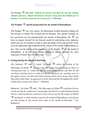 English.islamweb.net/emainpage Page 3
The Prophet also said: "Indeed, for anyone who fasts for one day seeking
Allaah's pleasure, Allaah will distance his face away from the Hellfire for (a
distance covered by a journey of) seventy years.” [Muslim]
The Prophet and his preparation for the month of Ramadhaan:
The Prophet was very ascetic. He denounced worldly pleasures hoping for
the rewards of Allaah The Exalted and for Paradise. The optimal example on
his asceticism was his preparationfor the month of Ramadhaan. He was
keen to prepare himself for the blessed month by performing extra righteous
deeds and acts of worship in order to take advantage of this special time of the
year and appreciate and comprehend the virtues of the month of Ramadhaan as
due. This was the nature of the preparation of the Prophet for the month of
Ramadhaan, as he did many things before its arrival, perhaps the most
important of which were the following:
1- Fasting during the month of Sha‘baan:
Abu Salamah said, “I asked ‘Aa’ishah about the fasting of the
Messenger of Allaah and she said, 'He would observe fasting (at times so
continuously) that we would say that he (continually) fasted, and then he did
not observe fasting until we would say that he had given up - perhaps never to
fast again. I never saw him observing (voluntary fasts) more in any other month
than that of Sha‘baan. (lt appeared as if) he observed fast throughout the whole
of Sha‘baan, except a few (days).” [Muslim]
Moreover, ‘Aa’ishah said, “The Messenger of Allaah would fast till one
would say that he would never stop fasting, and then he would abandon fasting
till one would say that he would never fast. I never saw the Messenger of Allaah
fasting for a whole month except for the month of Ramadhaan, and did not
see him fasting in any month more than in the month of Sha‘baan.” [Al-
Bukhaari]
 