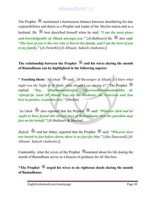English.islamweb.net/emainpage Page 30
The Prophet maintained a harmonious balance between shouldering his due
responsibilities and duties as a Prophet and leader of the Muslim nation and as a
husband. He best described himself when he said: “I am the most pious
and knowledgeable of Allaah amongst you.” [Al-Bukhaari] He also said:
“The best of you is the one who is best to his family, and I am the best of you
to my family.” [At-Tirmithi] [Al-Albaani: Saheeh (Authentic)]
The relationship between the Prophet and his wives during the month
of Ramadhaan can be highlighted in the following aspects:
* Teaching them: ‘Aa’ishah said, “O Messenger of Allaah; if I knew what
night was the Night of Al-Qadr, what should I say during it?” The Prophet
replied: “Say, ‘AllaahummaInnaka ‘AfuwwunKareemuntuhibbu al-
‘afwafa‘fu ‘anni (O Allaah; You are the Pardoner, the Generous and You
love to pardon, so pardon me).” [Muslim]
‘Aa’ishah also reported that the Prophet said: “Whoever died and he
ought to have fasted (the missed days of Ramadhaan) then his guardian may
fast on his behalf.” [Al-Bukhaari & Muslim]
Hafsah and her father, reported that the Prophet said: “Whoever does
not intend to fast before dawn, there is no fast for him.” [Abu Daawood] [Al-
Albaani: Saheeh (Authentic)]
Undeniably, what the wives of the Prophet narrated about his life during the
month of Ramadhaan serves as a beacon of guidance for all Muslims.
*The Prophet urged his wives to do righteous deeds during the month
of Ramadhaan:
 