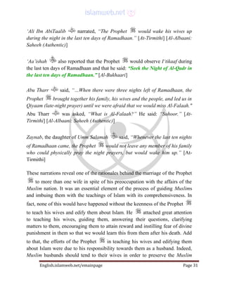 English.islamweb.net/emainpage Page 31
‘Ali Ibn AbiTaalib narrated, “The Prophet would wake his wives up
during the night in the last ten days of Ramadhaan.” [At-Tirmithi] [Al-Albaani:
Saheeh (Authentic)]
‘Aa’ishah also reported that the Prophet would observe I‘tikaaf during
the last ten days of Ramadhaan and that he said: “Seek the Night of Al-Qadr in
the last ten days of Ramadhaan.” [Al-Bukhaari]
Abu Tharr said, “…When there were three nights left of Ramadhaan, the
Prophet brought together his family, his wives and the people, and led us in
Qiyaam (late-night prayer) until we were afraid that we would miss Al-Falaah."
Abu Tharr was asked, “What is Al-Falaah?” He said: “Suhoor.” [At-
Tirmithi] [Al-Albaani: Saheeh (Authentic)]
Zaynab, the daughter of Umm Salamah said, “Whenever the last ten nights
of Ramadhaan came, the Prophet would not leave any member of his family
who could physically pray the night prayers, but would wake him up.” [At-
Tirmithi]
These narrations reveal one of the rationales behind the marriage of the Prophet
to more than one wife in spite of his preoccupation with the affairs of the
Muslim nation. It was an essential element of the process of guiding Muslims
and imbuing them with the teachings of Islam with its comprehensiveness. In
fact, none of this would have happened without the keenness of the Prophet
to teach his wives and edify them about Islam. He attached great attention
to teaching his wives, guiding them, answering their questions, clarifying
matters to them, encouraging them to attain reward and instilling fear of divine
punishment in them so that we would learn this from them after his death. Add
to that, the efforts of the Prophet in teaching his wives and edifying them
about Islam were due to his responsibility towards them as a husband. Indeed,
Muslim husbands should tend to their wives in order to preserve the Muslim
 
