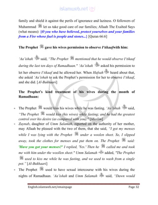 English.islamweb.net/emainpage Page 32
family and shield it against the perils of ignorance and laziness. O followers of
Muhammad let us take good care of our families; Allaah The Exalted Says
(what means): {O you who have believed, protect yourselves and your families
from a Fire whose fuel is people and stones...} [Quran 66:6]
The Prophet gave his wives permission to observe I‘tikaafwith him:
‘Aa’ishah said, “The Prophet mentioned that he would observe I‘tikaaf
during the last ten days of Ramadhaan." ‘Aa’ishah asked his permission to
let her observe I‘tikaaf and he allowed her. When Hafsah heard about that,
she asked ‘Aa’ishah to ask the Prophet’s permission for her to observe I‘tikaaf,
and she did. [Al-Bukhaari]
The Prophet’s kind treatment of his wives during the month of
Ramadhaan:
- The Prophet would kiss his wives while he was fasting. ‘Aa’ishah said,
“The Prophet would kiss (his wives) while fasting; and he had the greatest
control over his desire (as compared with you)." [Muslim]
- Zaynab, daughter of Umm Salamah, reported on the authority of her mother,
may Allaah be pleased with the two of them, that she said, “I got my menses
while I was lying with the Prophet under a woolen sheet. So, I slipped
away, took the clothes for menses and put them on. The Prophet said:
'Have you got your menses?' I replied, 'Yes.' Then he called me and took
me with him under the woollen sheet." Umm Salamah added, "The Prophet
used to kiss me while he was fasting, and we used to wash from a single
pot.” [Al-Bukhaari]
- The Prophet used to have sexual intercourse with his wives during the
nights of Ramadhaan. ‘Aa’ishah and Umm Salamah said, “Dawn would
 