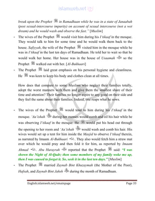 English.islamweb.net/emainpage Page 33
break upon the Prophet in Ramadhaan while he was in a state of Janaabah
(post sexual-intercourse impurity) on account of sexual intercourse (not a wet
dream) and he would wash and observe the fast.” [Muslim]
- The wives of the Prophet would visit him during his I‘tikaaf in the mosque.
They would talk to him for some time and he would walk them back to the
house. Safiyyah, the wife of the Prophet visited him in the mosque while he
was in I‘tikaaf in the last ten days of Ramadhaan. He told her to wait so that he
would walk her home. Her house was in the house of Usaamah so the
Prophet walked out with her. [Al-Bukhaari]
- The Prophet laid great emphasis on his personal hygiene and cleanliness.
He was keen to keep his body and clothes clean at all times.
How does that compare to some Muslims who neglect their families totally,
adopt the worst manners with them and give them the smallest share of their
time and attention? Their families no longer aspire to any good on their side and
they feel the same about their families. Indeed, one reaps what he sows.
- The wives of the Prophet would tend to him during his I‘tikaaf in the
mosque. ‘Aa’ishah during her menses would comb and oil his hair while he
was observing I‘tikaaf in the mosque. He would put his head out through
the opening to her room and ‘Aa’ishah would wash and comb his hair. His
wives would set up a tent for him inside the Masjid to observe I‘tikaaf therein,
as narrated by Imaam Al-Bukhaari . They also would fetch him a straw mat
over which he would pray and then fold it for him, as reported by Imaam
Ahmad . Abu Hurayrah reported that the Prophet said: “I was
shown the Night of Al-Qadr; then some members of my family woke me up,
then I was caused to forget it. So, seek it in the last ten days.” [Muslim]
- The Prophet married Zaynab Bint Khuzaymah (the Mother of the Poor),
Hafsah, and Zaynab Bint Jahsh during the month of Ramadhaan.
 