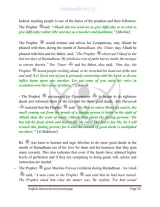 English.islamweb.net/emainpage Page 35
Indeed, teaching people is one of the duties of the prophets and their followers.
The Prophet said: “Allaah did not send me to give difficulty or to wish to
give difficulty; rather (He sent me) as a teacher and facilitator.” [Muslim]
The Prophet would instruct and advise his Companions, may Allaah be
pleased with then, during the month of Ramadhaan. Ibn ‘Umar, may Allaah be
pleased with him and his father, said, “The Prophet observed I‘tikaaf in the
last ten days of Ramadhaan. He pitched a tent of palm leaves inside the mosque
to retreat therein.” Ibn ‘Umar and his father, also said, “One day, the
Prophet heard people reciting aloud, so he stretched his head out of the tent
and said:'Lo! Each one of you is privately conversing with his Lord, so do not
inflict harm upon one another. Let not some of you raise his voice in
recitation over the voices of others.'” [Ahmad]
- The Prophet encouraged his Companions to hasten to do righteous
deeds and informed them of the rewards for these good deeds. Abu Hurayrah
narrated that the Prophet said: “By Him in whose Hand my soul is, the
smell coming out from the mouth of a fasting person is better in the sight of
Allaah than the scent of musk. (Allaah Says about the fasting person): 'He
has left his food, drink and desires for My sake. The fast is for Me. So I will
reward (the fasting person) for it and the reward of good deeds is multiplied
ten times.'” [Al-Bukhaari]
He was keen to hearten and urge Muslims to do more good deeds in the
month of Ramadhaan out of his love for them and his keenness that they gain
many rewards. This also indicates that even if the hearts have attained higher
levels of perfection and if they are competing in doing good, still, advice and
instruction are needed.
- The Prophet gave Muslims Fatwas (verdicts) during Ramadhaan. ‘Aa’ishah
said, “A man came to the Prophet and said that he had been ruined.
The Prophet asked him what the matter was. He replied, 'I've had sexual
 