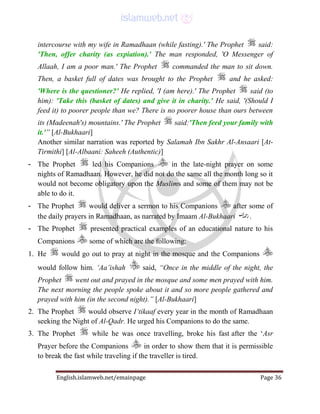 English.islamweb.net/emainpage Page 36
intercourse with my wife in Ramadhaan (while fasting).' The Prophet said:
'Then, offer charity (as expiation).' The man responded, 'O Messenger of
Allaah, I am a poor man.' The Prophet commanded the man to sit down.
Then, a basket full of dates was brought to the Prophet and he asked:
'Where is the questioner?' He replied, 'I (am here).' The Prophet said (to
him): 'Take this (basket of dates) and give it in charity.' He said, '(Should I
feed it) to poorer people than we? There is no poorer house than ours between
its (Madeenah's) mountains.' The Prophet said:'Then feed your family with
it.'” [Al-Bukhaari]
Another similar narration was reported by Salamah Ibn Sakhr Al-Ansaari [At-
Tirmithi] [Al-Albaani: Saheeh (Authentic)]
- The Prophet led his Companions in the late-night prayer on some
nights of Ramadhaan. However, he did not do the same all the month long so it
would not become obligatory upon the Muslims and some of them may not be
able to do it.
- The Prophet would deliver a sermon to his Companions after some of
the daily prayers in Ramadhaan, as narrated by Imaam Al-Bukhaari .
- The Prophet presented practical examples of an educational nature to his
Companions some of which are the following:
1. He would go out to pray at night in the mosque and the Companions
would follow him. ‘Aa’ishah said, “Once in the middle of the night, the
Prophet went out and prayed in the mosque and some men prayed with him.
The next morning the people spoke about it and so more people gathered and
prayed with him (in the second night).” [Al-Bukhaari]
2. The Prophet would observe I‘tikaaf every year in the month of Ramadhaan
seeking the Night of Al-Qadr. He urged his Companions to do the same.
3. The Prophet while he was once travelling, broke his fast after the ‘Asr
Prayer before the Companions in order to show them that it is permissible
to break the fast while traveling if the traveller is tired.
 