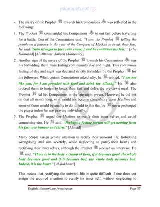 English.islamweb.net/emainpage Page 37
- The mercy of the Prophet towards his Companions was reflected in the
following:
1. The Prophet commanded his Companions to not fast before travelling
for a battle. One of the Companions said, “I saw the Prophet telling the
people on a journey in the year of the Conquest of Makkah to break their fast.
He said:’Gain strength to face your enemy,’ and he continued his fast.'” [Abu
Daawood] [Al-Albaani: Saheeh (Authentic)]
2. Another sign of the mercy of the Prophet towards his Companions was
his forbidding them from fasting continuously day and night. This continuous
fasting of day and night was declared strictly forbidden by the Prophet for
his followers. When certain Companions asked why, he replied: "I am not
like you, for I am provided with food and drink (by Allaah)." He also
ordered them to hasten to break their fast and delay the pre-dawn meal. The
Prophet led his Companions in the late-night prayer. However, he did not
do that all month long, so it would not become compulsory upon Muslims and
some of them would be unable to do it. Add to this that he never prolonged
the prayer unless he was praying individually.
3. The Prophet urged the Muslims to purify their inner selves and avoid
committing sins. He said: “Perhaps a fasting person will get nothing from
his fast save hunger and thirst.” [Ahmad]
Many people assign greater attention to rectify their outward life, forbidding
wrongdoing and sins severely, while neglecting to purify their hearts and
rectifying their inner selves, although the Prophet advised us otherwise. He
said: “There is in the body a clump of flesh, if it becomes good, the whole
body becomes good and if it becomes bad, the whole body becomes bad.
Indeed, it is the heart.” [Al-Bukhaari]
This means that rectifying the outward life is quite difficult if one does not
assign the required attention to rectify his inner self, without neglecting to
 