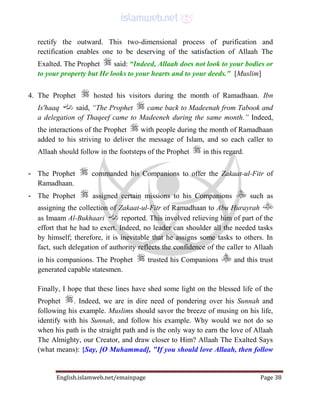 English.islamweb.net/emainpage Page 38
rectify the outward. This two-dimensional process of purification and
rectification enables one to be deserving of the satisfaction of Allaah The
Exalted. The Prophet said: “Indeed, Allaah does not look to your bodies or
to your property but He looks to your hearts and to your deeds." [Muslim]
4. The Prophet hosted his visitors during the month of Ramadhaan. Ibn
Is'haaq said, “The Prophet came back to Madeenah from Tabook and
a delegation of Thaqeef came to Madeeneh during the same month.” Indeed,
the interactions of the Prophet with people during the month of Ramadhaan
added to his striving to deliver the message of Islam, and so each caller to
Allaah should follow in the footsteps of the Prophet in this regard.
- The Prophet commanded his Companions to offer the Zakaat-ul-Fitr of
Ramadhaan.
- The Prophet assigned certain missions to his Companions such as
assigning the collection of Zakaat-ul-Fitr of Ramadhaan to Abu Hurayrah
as Imaam Al-Bukhaari reported. This involved relieving him of part of the
effort that he had to exert. Indeed, no leader can shoulder all the needed tasks
by himself; therefore, it is inevitable that he assigns some tasks to others. In
fact, such delegation of authority reflects the confidence of the caller to Allaah
in his companions. The Prophet trusted his Companions and this trust
generated capable statesmen.
Finally, I hope that these lines have shed some light on the blessed life of the
Prophet . Indeed, we are in dire need of pondering over his Sunnah and
following his example. Muslims should savor the breeze of musing on his life,
identify with his Sunnah, and follow his example. Why would we not do so
when his path is the straight path and is the only way to earn the love of Allaah
The Almighty, our Creator, and draw closer to Him? Allaah The Exalted Says
(what means): {Say, [O Muhammad], "If you should love Allaah, then follow
 