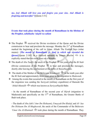 English.islamweb.net/emainpage Page 39
me, [so] Allaah will love you and forgive you your sins. And Allaah is
forgiving and merciful."}[Quran 3:31]
Events that took place during the month of Ramadhaan in the lifetime of
the Prophet, sallallaahu ‘alayhi wa sallam
 The Prophet received the Divine revelation of the Quran and the Divine
commission to bear and proclaim the message. Monday the 21st
of Ramadhaan
marked the beginning of the call to Islam. Allaah The Exalted Says (what
means): {The month of Ramadhaan [is that] in which was revealed the
Quran}[Quran 2:185] In a Hadeeth narrated by Imaam Muslim it is
explicitly stated that this took place on a Monday.
 The death of Abu Taalib, the uncle of the Prophet ten years after the Bi‘thah
(Divine commission of the Prophet to bear and proclaim the message),
shortly after leaving the confinement at the defile of BanuHaashim.
 The death of the Mother of the Believers, Khadeejah in the tenth year after
the Bi‘thah and approximately three years prior to the migration to Madeenah.
 Among the events that occurred in the month of Ramadhaan on the first year of
the migration was sending the Sariyyah (military expedition) of Hamzah Ibn
‘Abdul-Muttalib which was known as SariyyatSayful-Bahr.
- In the month of Ramadhaan of the second year of Hijrah (migration to
Madeenah) and specifically on the 17th
of Ramadhaan, the Greater Battle of
Badr took place.
- The death of Abu Jahl (‘Amr Ibn Hishaam), Umayyah Ibn Khalaf, and Al-‘Aas
Ibn Hishaam Ibn Al-Mugheerah, the uncle of the Commander of the Believers
‘Umar ibn Al-Khattaab took place during the month of Ramadhaan. They
 