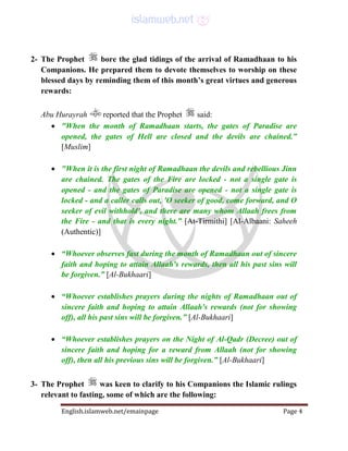 English.islamweb.net/emainpage Page 4
2- The Prophet bore the glad tidings of the arrival of Ramadhaan to his
Companions. He prepared them to devote themselves to worship on these
blessed days by reminding them of this month’s great virtues and generous
rewards:
Abu Hurayrah reported that the Prophet said:
 "When the month of Ramadhaan starts, the gates of Paradise are
opened, the gates of Hell are closed and the devils are chained.”
[Muslim]
 "When it is the first night of Ramadhaan the devils and rebellious Jinn
are chained. The gates of the Fire are locked - not a single gate is
opened - and the gates of Paradise are opened - not a single gate is
locked - and a caller calls out, 'O seeker of good, come forward, and O
seeker of evil withhold', and there are many whom Allaah frees from
the Fire - and that is every night.” [At-Tirmithi] [Al-Albaani: Saheeh
(Authentic)]
 “Whoever observes fast during the month of Ramadhaan out of sincere
faith and hoping to attain Allaah's rewards, then all his past sins will
be forgiven.” [Al-Bukhaari]
 “Whoever establishes prayers during the nights of Ramadhaan out of
sincere faith and hoping to attain Allaah's rewards (not for showing
off), all his past sins will be forgiven.” [Al-Bukhaari]
 “Whoever establishes prayers on the Night of Al-Qadr (Decree) out of
sincere faith and hoping for a reward from Allaah (not for showing
off), then all his previous sins will be forgiven.” [Al-Bukhaari]
3- The Prophet was keen to clarify to his Companions the Islamic rulings
relevant to fasting, some of which are the following:
 