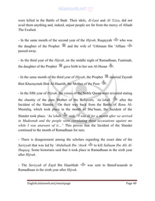 English.islamweb.net/emainpage Page 40
were killed in the Battle of Badr. Their idols, Al-Laat and Al-‘Uzza, did not
avail them anything and, indeed, unjust people are far from the mercy of Allaah
The Exalted.
- In the same month of the second year of the Hijrah, Ruqayyah who was
the daughter of the Prophet and the wife of ‘Uthmaan Ibn ‘Affaan
passed away.
- In the third year of the Hijrah, on the middle night of Ramadhaan, Faatimah,
the daughter of the Prophet gave birth to her son Al-Hasan .
- In the same month of the third year of Hijrah, the Prophet married Zaynab
Bint Khuzaymah Bint Al-Haarith, the Mother of the Poor .
- In the fifth year of Hijrah, the verses of the Noble Quran were revealed stating
the chastity of the pure Mother of the Believers, ‘Aa’ishah after the
Incident of the Slander. On their way back from the Battle of Banu Al-
Mustaliq, which took place in the month of Sha‘baan, the Incident of the
Slander took place. ‘Aa’ishah said, “I was ill for a month after we arrived
in Madeenah and the people were circulating these accusations against me
while I was unaware of it…” This proves that the Incident of the Slander
continued to the month of Ramadhaan for sure.
- There is disagreement among the scholars regarding the exact date of the
Sariyyah that was led by ‘Abdullaah Ibn ‘Ateek to kill Sallaam Ibn Abi Al-
Huqayq. Some historians said that it took place in Ramadhaan in the sixth year
after Hijrah.
- The Sariyyah of Zayd Ibn Haarithah was sent to BanuFazaarah in
Ramadhaan in the sixth year after Hijrah.
 