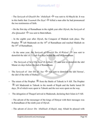 English.islamweb.net/emainpage Page 41
- The Sariyyah of Ghaalib Ibn ‘Abdullaah was sent to Al-Mayfa‘ah. It was
in this battle that Usaamah Ibn Zayd killed a man after he had pronounced
the two testimonies of faith.
- On the first day of Ramadhaan in the eighth year after Hijrah, the Sariyyah of
Abu Qataadah was sent to BatnAdham.
- In the eighth year after Hijrah, the Conquest of Makkah took place. The
Prophet left Madeenah on the 10th
of Ramadhaan and reached Makkah on
the 19th
of Ramadhaan.
- In the same year, the Sariyyah of Khaalid Ibn Al-Waleed was sent to
demolish the idol Al-‘Uzzah five days before the end of Ramadhaan.
- The Sariyyah of Sa‘d Ibn Zayd Al-Ashhali was sent to demolish the idol
Manat six days before the end of Ramadhaan.
- The Sariyyah of ‘Amr Ibn Al-‘Aas was sent to demolish the idol Suwaa‘,
the idol of the tribe of Huthayl.
- The return of the Prophet from the Battle of Tabook in 9 AH. The Prophet
left Madeenah to Tabook in the month of Rajab and the battle lasted 50
days, 20 of which were spent in Tabook and the rest were spent on the way.
- The delegation of Thaqeef arrived in Madeenah, declaring their Islam in 9 AH.
- The advent of the messenger of the kings of Himyar with their messages was
in Ramadhaan of the ninth year of Hijrah.
- The advent of Jareer Ibn ‘Abdillaah Al-Bajali, may Allaah be pleased with
 