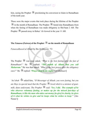 English.islamweb.net/emainpage Page 42
him, seeing the Prophet proclaiming his conversion to Islam in Ramadhaan
of the tenth year.
These were the major events that took place during the lifetime of the Prophet
in the month of Ramadhaan. The Prophet fasted nine Ramadhaans from
when the fasting of Ramadhaan was made obligatory in Sha‘baan 2 AH. The
Prophet passed away in Rabee‘ Al-Awwal in the year 11 AH.
The Fataawa (Fatwas) of the Prophet on the month of Ramadhaan
FataawaRasool-ul Allaah by Ibn Al-Qayyim
The Prophet was once asked, “What is the best fasting after the fast of
Ramadhaan?” He replied: “The month of Allaah that you call
Muharram.” He was then asked, “What is the best prayer after the obligatory
ones?” He replied: “Prayer deep in the night.” [Al-Bukhaari]
‘Aa’ishah asked him, “O Messenger of Allaah; you were fasting, but you
ate Hays (a special meal that the Prophet loved which is a mixture of goat-
milk, dates andcream). The Prophet said: 'Yes, I did. The example of he
who observes voluntary fasting, or makes up for the missed fast-days of
Ramadhaan, is like the man who takes out money [to give] in charity, he gives
of it what he wishes to give and he keeps what he wishes to keep.'” [An-
Nasaa’i]
 