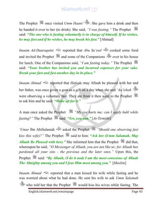 English.islamweb.net/emainpage Page 43
The Prophet once visited Umm Haani’ . She gave him a drink and then
he handed it over to her (to drink). She said, “I was fasting.” The Prophet
said: “The one who is fasting voluntarily is in charge of himself. If he wishes,
he may fast and if he wishes, he may break his fast.” [Ahmad]
Imaam Ad-Daaraqutni reported that Abu Sa‘eed cooked some food
and invited the Prophet and some of the Companions over to his house
for lunch. One of the Companions said, “I am fasting today.” The Prophet
said: “Your brother has invited you and incurred expenses for your sake.
Break your fast and fast another day in its place.”
Imaam Ahmad reported that Hafsah, may Allaah be pleased with her and
her father, was once given a goat as a gift on a day when she and ‘Aa’ishah
were observing a voluntary fast. They ate from it then went to the Prophet
to ask him and he said: “Make up for it.”
A man once asked the Prophet “My eye hurts me; can I apply kuhl while
fasting?” The Prophet said: “Yes, you can.” [At-Tirmithi]
‘Umar Ibn AbiSalamah asked the Prophet “Should one observing fast
kiss (his wife)?” The Prophet said to him: “Ask her (Umm Salamah, May
Allaah Be Pleased with her).” She informed him that the Prophet did that,
whereupon he said, “O Messenger of Allaah, you are not like us; for Allaah has
pardoned all your sins - the previous and the later ones.” Upon this, the
Prophet said: “By Allaah, (I do it and) I am the most conscious of Allaah
The Almighty among you and I fear Him most among you.” [Muslim]
Imaam Ahmad reported that a man kissed his wife while fasting and he
was worried about what he had done. He sent his wife to ask Umm Salamah
who told her that the Prophet would kiss his wives while fasting. The
 