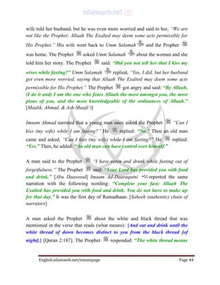 English.islamweb.net/emainpage Page 44
wife told her husband, but he was even more worried and said to her, “We are
not like the Prophet; Allaah The Exalted may deem some acts permissible for
His Prophet.” His wife went back to Umm Salamah and the Prophet
was home. The Prophet asked Umm Salamah about the woman and she
told him her story. The Prophet said: “Did you not tell her that I kiss my
wives while fasting?” Umm Salamah replied, “Yes, I did, but her husband
got even more worried, saying that Allaah The Exalted may deem some acts
permissible for His Prophet.” The Prophet got angry and said: “By Allaah,
(I do it and) I am the one who fears Allaah the most amongst you, the most
pious of you, and the most knowledgeable of the ordinances of Allaah.”
[Maalik, Ahmad, & Ash-Shaafi‘i]
Imaam Ahmad narrated that a young man once asked the Prophet “Can I
kiss (my wife) while I am fasting?” He replied: “No.” Then an old man
came and asked, “Can I kiss (my wife) while I am fasting?” He replied:
“Yes.” Then, he added: “An old man can have control over himself.”
A man said to the Prophet “I have eaten and drunk while fasting out of
forgetfulness.” The Prophet said: “Your Lord has provided you with food
and drink.” [Abu Daawood] Imaam Ad-Daaraqutni reported the same
narration with the following wording: “Complete your fast; Allaah The
Exalted has provided you with food and drink. You do not have to make up
for that day.” It was the first day of Ramadhaan. [Saheeh (authentic) chain of
narrators]
A man asked the Prophet about the white and black thread that was
mentioned in the verse that reads (what means): {And eat and drink until the
white thread of dawn becomes distinct to you from the black thread [of
night].} [Quran 2:187]. The Prophet responded: “The white thread means
 