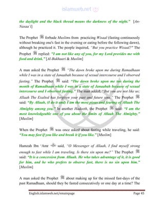 English.islamweb.net/emainpage Page 45
the daylight and the black thread means the darkness of the night.” [An-
Nasaa’i]
The Prophet forbade Muslims from practicing Wisaal (fasting continuously
without breaking one's fast in the evening or eating before the following dawn),
although he practiced it. The people inquired, “But you practice Wisaal?" The
Prophet replied: "I am not like any of you, for my Lord provides me with
food and drink.” [Al-Bukhaari & Muslim]
A man asked the Prophet “The dawn broke upon me during Ramadhaan
while I was in a state of Janaabah because of sexual intercourse and I observed
fasting.” The Prophet said: “The dawn broke upon me too during the
month of Ramadhaan while I was in a state of Janaabah because of sexual
intercourse and I observed fasting.” The man added, “But you are not like us;
Allaah The Exalted has forgiven your past and future sins.” The Prophet
said: “By Allaah, (I do it and) I am the most pious and fearing of Allaah The
Almighty among you.” In another Hadeeth, the Prophet said: “I am the
most knowledgeable one of you about the limits of Allaah The Almighty.”
[Muslim]
When the Prophet was once asked about fasting while traveling, he said:
“You may fast if you like and break it if you like.” [Muslim]
Hamzah Ibn ‘Amr said, “O Messenger of Allaah, I find myself strong
enough to fast while I am traveling. Is there sin upon me?” The Prophet
said: “It is a concession from Allaah. He who takes advantage of it, it is good
for him, and he who prefers to observe fast, there is no sin upon him.”
[Muslim]
A man asked the Prophet about making up for the missed fast-days of the
past Ramadhaan, should they be fasted consecutively or one day at a time? The
 