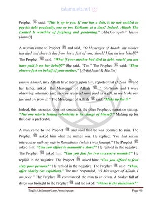 English.islamweb.net/emainpage Page 46
Prophet said: “This is up to you. If one has a debt, is he not entitled to
pay his debt gradually, one or two Dirhams at a time? Indeed, Allaah The
Exalted Is worthier of forgiving and pardoning.” [Ad-Daaraqutni: Hasan
(Sound)]
A woman came to Prophet and said, “O Messenger of Allaah, my mother
has died and there is due from her a fast of vow; should I fast on her behalf?"
The Prophet said: “What if your mother had died in debt, would you not
have paid it on her behalf?” She said, “Yes.” The Prophet said: “Then
observe fast on behalf of your mother.” [Al-Bukhaari & Muslim]
Imaam Ahmad, may Allaah have mercy upon him, reported that Hafsah and
her father, asked the Messenger of Allaah “ ‘Aa’ishah and I were
observing voluntary fast, then we received some food as a gift, so we broke our
fast and ate from it.” The Messenger of Allaah said: “Make up for it.”
Indeed, this narration does not contradict the other Prophetic narration stating:
“The one who is fasting voluntarily is in charge of himself.” Making up for
that day is preferable.
A man came to the Prophet and said that he was doomed to ruin. The
Prophet asked him what the matter was. He replied, "I've had sexual
intercourse with my wife in Ramadhaan (while I was fasting)." The Prophet
asked him: "Can you afford to manumit a slave?" He replied in the negative.
The Prophet asked him: "Can you fast for two successive months?" He
replied in the negative. The Prophet asked him: "Can you afford to feed
sixty poor persons?" He replied in the negative. The Prophet said: “Then,
offer charity (as expiation).” The man responded, “O Messenger of Allaah, I
am poor.” The Prophet commanded the man to sit down. A basket full of
dates was brought to the Prophet and he asked: "Where is the questioner?"
 