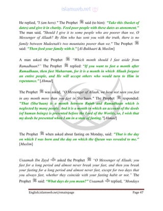 English.islamweb.net/emainpage Page 47
He replied, "I (am here)." The Prophet said (to him): "Take this (basket of
dates) and give it in charity. Feed poor people with these dates as atonement."
The man said, "Should I give it to some people who are poorer than we, O
Messenger of Allaah? By Him who has sent you with the truth, there is no
family between Madeenah's two mountains poorer than we." The Prophet
said: "Then feed your family with it.” [Al-Bukhaari & Muslim]
A man asked the Prophet “Which month should I fast aside from
Ramadhaan?” The Prophet replied: “If you want to fast a month after
Ramadhaan, then fast Muharram, for it is a month in which Allaah forgave
an entire people, and He will accept others who would turn to Him in
repentance.” [Ahmad]
The Prophet was asked, “O Messenger of Allaah, we have not seen you fast
in any month more than you fast in Sha‘baan." The Prophet responded:
"That (Sha‘baan) is a month between Rajab and Ramadhaan which is
neglected by many people. And it is a month in which an account of the deeds
(of human beings) is presented before the Lord of the Worlds, so, I wish that
my deeds be presented when I am in a state of fasting.”[Ahmad]
The Prophet when asked about fasting on Monday, said: "That is the day
on which I was born and the day on which the Quran was revealed to me."
[Muslim]
Usaamah Ibn Zayd asked the Prophet “O Messenger of Allaah; you
fast for a long period and almost never break your fast, and then you break
your fasting for a long period and almost never fast, except for two days that
you always fast, whether they coincide with your fasting habit or not.” The
Prophet said: “What days do you mean?” Usaamah replied, “Mondays
 