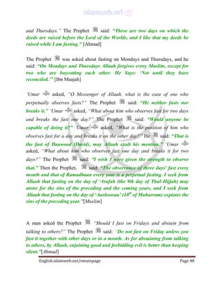 English.islamweb.net/emainpage Page 48
and Thursdays.” The Prophet said: “These are two days on which the
deeds are raised before the Lord of the Worlds, and I like that my deeds be
raised while I am fasting." [Ahmad]
The Prophet was asked about fasting on Mondays and Thursdays, and he
said: “On Mondays and Thursdays Allaah forgives every Muslim, except for
two who are boycotting each other. He Says: ‘Not until they have
reconciled.’” [Ibn Maajah]
‘Umar asked, “O Messenger of Allaah, what is the case of one who
perpetually observes fasts?” The Prophet said: “He neither fasts nor
breaks it.” ‘Umar asked, “What about him who observes fast for two days
and breaks the fast one day?” The Prophet said: “Would anyone be
capable of doing it?” ‘Umar asked, “What is the position of him who
observes fast for a day and breaks it on the other day?” He said: “That is
the fast of Daawood (David), may Allaah exalt his mention.” ‘Umar
asked, “What about him who observes fast one day and breaks it for two
days?” The Prophet said: “I wish I were given the strength to observe
that.” Then the Prophet, said: “The observance of three days' fast every
month and that of Ramadhaan every year is a perpetual fasting. I seek from
Allaah that fasting on the day of ‘Arafah (the 9th day of Thul-Hijjah) may
atone for the sins of the preceding and the coming years, and I seek from
Allaah that fasting on the day of ‘Aashooraa’ (10th
of Muharram) expiates the
sins of the preceding year.”[Muslim]
A man asked the Prophet “Should I fast on Fridays and abstain from
talking to others?” The Prophet said: “Do not fast on Friday unless you
fast it together with other days or in a month. As for abstaining from talking
to others, by Allaah, enjoining good and forbidding evil is better than keeping
silent.”[Ahmad]
 