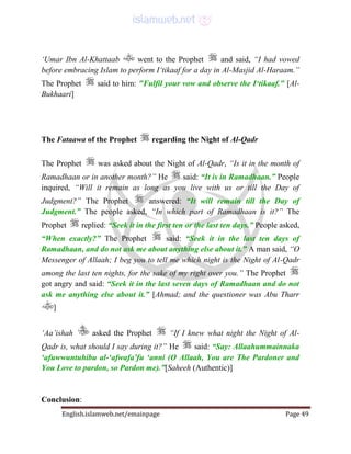 English.islamweb.net/emainpage Page 49
‘Umar Ibn Al-Khattaab went to the Prophet and said, “I had vowed
before embracing Islam to perform I‘tikaaf for a day in Al-Masjid Al-Haraam.”
The Prophet said to him: "Fulfil your vow and observe the I‘tikaaf." [Al-
Bukhaari]
The Fataawa of the Prophet regarding the Night of Al-Qadr
The Prophet was asked about the Night of Al-Qadr, “Is it in the month of
Ramadhaan or in another month?” He said: “It is in Ramadhaan.” People
inquired, “Will it remain as long as you live with us or till the Day of
Judgment?” The Prophet answered: “It will remain till the Day of
Judgment.” The people asked, “In which part of Ramadhaan is it?” The
Prophet replied: “Seek it in the first ten or the last ten days.” People asked,
“When exactly?” The Prophet said: “Seek it in the last ten days of
Ramadhaan, and do not ask me about anything else about it.” A man said, “O
Messenger of Allaah; I beg you to tell me which night is the Night of Al-Qadr
among the last ten nights, for the sake of my right over you.” The Prophet
got angry and said: “Seek it in the last seven days of Ramadhaan and do not
ask me anything else about it.” [Ahmad; and the questioner was Abu Tharr
]
‘Aa’ishah asked the Prophet “If I knew what night the Night of Al-
Qadr is, what should I say during it?” He said: “Say: Allaahummainnaka
‘afuwwuntuhibu al-‘afwafa’fu ‘anni (O Allaah, You are The Pardoner and
You Love to pardon, so Pardon me).”[Saheeh (Authentic)]
Conclusion:
 