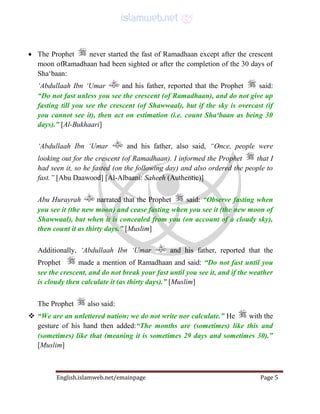 English.islamweb.net/emainpage Page 5
 The Prophet never started the fast of Ramadhaan except after the crescent
moon ofRamadhaan had been sighted or after the completion of the 30 days of
Sha‘baan:
‘Abdullaah Ibn ‘Umar and his father, reported that the Prophet said:
“Do not fast unless you see the crescent (of Ramadhaan), and do not give up
fasting till you see the crescent (of Shawwaal), but if the sky is overcast (if
you cannot see it), then act on estimation (i.e. count Sha‘baan as being 30
days).” [Al-Bukhaari]
‘Abdullaah Ibn ‘Umar and his father, also said, “Once, people were
looking out for the crescent (of Ramadhaan). I informed the Prophet that I
had seen it, so he fasted (on the following day) and also ordered the people to
fast.” [Abu Daawood] [Al-Albaani: Saheeh (Authentic)]
Abu Hurayrah narrated that the Prophet said: “Observe fasting when
you see it (the new moon) and cease fasting when you see it (the new moon of
Shawwaal), but when it is concealed from you (on account of a cloudy sky),
then count it as thirty days.” [Muslim]
Additionally, ‘Abdullaah Ibn ‘Umar and his father, reported that the
Prophet made a mention of Ramadhaan and said: “Do not fast until you
see the crescent, and do not break your fast until you see it, and if the weather
is cloudy then calculate it (as thirty days).” [Muslim]
The Prophet also said:
 “We are an unlettered nation; we do not write nor calculate.” He with the
gesture of his hand then added:“The months are (sometimes) like this and
(sometimes) like that (meaning it is sometimes 29 days and sometimes 30).”
[Muslim]
 