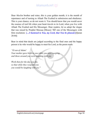 English.islamweb.net/emainpage Page 50
Dear Muslim brother and sister, this is your golden month; it is the month of
repentance and of turning to Allaah The Exalted in submission and obedience.
This is your chance, so do not waste it. You should know that you would savor
the essence of real life when your heart travels to its Lord, when you live with
Allaah The Exalted and His Messenger. Dear readers, let us adopt the slogan
that was raised by Prophet Moosaa [Moses] one of the Messengers with
firm resolution: {…I hastened to You, my Lord, that You be pleased.}[Quran
20:84]
Bear in mind that deeds are judged according to the final ones and the happy
person is he who would be happy to meet his Lord, as the poem reads:
“O son of Adam!
Your mother gave birth to you while you were weeping,
and those around you were laughing with joy.
Work then for the day you die,
so that while they weep for you
you would be laughing with joy."
 