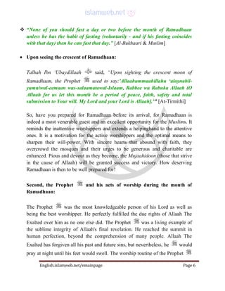 English.islamweb.net/emainpage Page 6
 “None of you should fast a day or two before the month of Ramadhaan
unless he has the habit of fasting (voluntarily - and if his fasting coincides
with that day) then he can fast that day.” [Al-Bukhaari & Muslim]
 Upon seeing the crescent of Ramadhaan:
Talhah Ibn ‘Ubaydillaah said, “Upon sighting the crescent moon of
Ramadhaan, the Prophet used to say:'Allaahummaahillahu ‘alaynabil-
yumniwal-eemaan was-salaamatawal-Islaam, Rabbee wa Rabuka Allaah (O
Allaah for us let this month be a period of peace, faith, safety and total
submission to Your will. My Lord and your Lord is Allaah].'" [At-Tirmithi]
So, have you prepared for Ramadhaan before its arrival, for Ramadhaan is
indeed a most venerable guest and an excellent opportunity for the Muslims. It
reminds the inattentive worshippers and extends a helpinghand to the attentive
ones. It is a motivation for the active worshippers and the optimal means to
sharpen their will-power. With sincere hearts that abound with faith, they
overcrowd the mosques and their urges to be generous and charitable are
enhanced. Pious and devout as they become, the Mujaahidoon (those that strive
in the cause of Allaah) will be granted success and victory. How deserving
Ramadhaan is then to be well prepared for!
Second, the Prophet and his acts of worship during the month of
Ramadhaan:
The Prophet was the most knowledgeable person of his Lord as well as
being the best worshipper. He perfectly fulfilled the due rights of Allaah The
Exalted over him as no one else did. The Prophet was a living example of
the sublime integrity of Allaah's final revelation. He reached the summit in
human perfection, beyond the comprehension of many people. Allaah The
Exalted has forgiven all his past and future sins, but nevertheless, he would
pray at night until his feet would swell. The worship routine of the Prophet
 