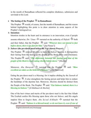 English.islamweb.net/emainpage Page 7
in the month of Ramadhaan reflected his complete obedience, submission and
servitude to his Lord.
 The fasting of the Prophet in Ramadhaan:
The Prophet would, of course, fast the month of Ramadhaan, and the reason
behind highlighting this point is to draw attention to some aspects of the
Prophet’s fastingsuch as:
1- Intention:
Intention resides in the heart and its utterance is an innovation, even if people
assume otherwise. Ibn ‘Umar narrated on the authority of Hafsah both
and their father, that the Prophet said: “Whoever does not intend to fast
before dawn, there is no fast for him.” [An-Nasaa’i]
2- Suhoor (the pre-dawn meal before the Fajr (dawn) Prayer):
The Prophet ordered Muslims to have the Suhoor meal as it distinguishes
their fasting from the fasting of the people of the Book (Jews and Christians).
The Prophet said: “The difference between our fasting and that of the
people of the Book is (our) eating shortly before dawn.” [Muslim]
Moreover, Abu Hurayrah narrated that the Prophet said: “How
excellent are dates as the believer's Suhoor!” [Abu Daawood]
Eating the pre-dawn meal is a blessing; for it implies abiding by the Sunnah of
the Prophet . It also strengthens the fasting person and helps him to endure
the hardships of the daytime fast. Moroever, Muslims should be distinct from
the People of the Book. The Prophet said: “Eat Suhoor; indeed, there is a
blessing in Suhoor.” [Al-Bukhaari & Muslim]
One of the best virtues and merits of the pre-dawn meal is the fact that Allaah
The Exalted confers His blessing upon those who eat Suhoor, and His angels
implore Him to forgive them. Abu Sa‘eed Al-Khudri narrated that the
Prophet said: “Suhoor is a blessed meal; so do not leave it, even if one of
 