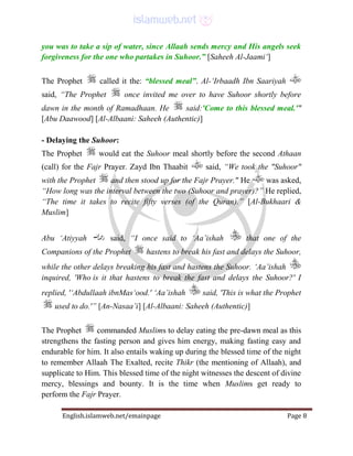English.islamweb.net/emainpage Page 8
you was to take a sip of water, since Allaah sends mercy and His angels seek
forgiveness for the one who partakes in Suhoor.” [Saheeh Al-Jaami‘]
The Prophet called it the: “blessed meal”. Al-‘Irbaadh Ibn Saariyah
said, “The Prophet once invited me over to have Suhoor shortly before
dawn in the month of Ramadhaan. He said:'Come to this blessed meal.'"
[Abu Daawood] [Al-Albaani: Saheeh (Authentic)]
- Delaying the Suhoor:
The Prophet would eat the Suhoor meal shortly before the second Athaan
(call) for the Fajr Prayer. Zayd Ibn Thaabit said, “We took the "Suhoor"
with the Prophet and then stood up for the Fajr Prayer." He was asked,
“How long was the interval between the two (Suhoor and prayer)?” He replied,
“The time it takes to recite fifty verses (of the Quran).” [Al-Bukhaari &
Muslim]
Abu ‘Atiyyah said, “I once said to ‘Aa’ishah that one of the
Companions of the Prophet hastens to break his fast and delays the Suhoor,
while the other delays breaking his fast and hastens the Suhoor. ‘Aa’ishah
inquired, 'Who is it that hastens to break the fast and delays the Suhoor?' I
replied, '‘Abdullaah ibnMas‘ood.' ‘Aa’ishah said, 'This is what the Prophet
used to do.'” [An-Nasaa’i] [Al-Albaani: Saheeh (Authentic)]
The Prophet commanded Muslims to delay eating the pre-dawn meal as this
strengthens the fasting person and gives him energy, making fasting easy and
endurable for him. It also entails waking up during the blessed time of the night
to remember Allaah The Exalted, recite Thikr (the mentioning of Allaah), and
supplicate to Him. This blessed time of the night witnesses the descent of divine
mercy, blessings and bounty. It is the time when Muslims get ready to
perform the Fajr Prayer.
 