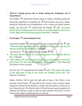 English.islamweb.net/emainpage Page 9
- What if a fasting person eats or drinks during the fasting-day out of
forgetfulness?
The Prophet clarified the Islamic ruling on eating or drinking during the
fasting-day forgetfully or accidently. He told us that he who eats or drinks
during the fasting-day out of forgetfulness is not a sinner and should continue
fasting. Abu Hurayrah narrated that the Prophet said: “If anyone
forgets that he is fasting and eats or drinks, he should complete his fast, for it
is only Allaah who has fed him and given him drink.” [Muslim]
- The Prophet and breaking the fast:
Our beloved Prophet informed us of the time to break the fast. He said:
“When the night approaches and the day retreats and the sun sets, then the
observer of the fast should break it.” [Muslim]
Abu Hurayrah also narrated that the Prophet said:
 “The most beloved slave to me is the fasting person who breaks his fast the
first.” [Ahmad]
 “This religion will continue to prevail as long as people hasten to break the
fast, because the Jews and the Christians delay doing so.” [Abu Daawood]
[Al-Albaani: Hasan (Sound)]
Sahl Ibn Sa‘d reported that the Prophet said: “The people will remain
on the right path as long as they hasten the breaking of the fast.” [Al-
Bukhaari & Muslim]
Indeed, Muslims will be upon the right path as long as they follow in the
footsteps of the Prophet and abide by his Sunnah. Islam will thus remain
strong and will prevail and flourish, no matter who the enemies of Islam are or
how strong they are. The Muslim nation will then become a good example to be
followed; for Muslims would not then be blind imitators of the West or East,
living in their shadow and playing the yes-man role.
 