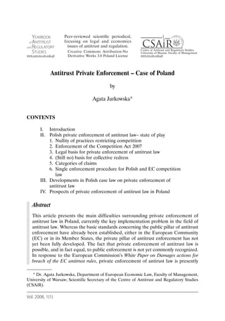 Antitrust Private Enforcement – Case of Poland
                                            by

                                   Agata Jurkowska*


CONTENTS

       I. Introduction
       II. Polish private enforcement of antitrust law– state of play
            1. Nullity of practices restricting competition
            2. Enforcement of the Competition Act 2007
            3. Legal basis for private enforcement of antitrust law
            4. (Still no) basis for collective redress
            5. Categories of claims
            6. Single enforcement procedure for Polish and EC competition
               law
       III. Developments in Polish case law on private enforcement of
            antitrust law
       IV. Prospects of private enforcement of antitrust law in Poland

   Abstract
   This article presents the main difficulties surrounding private enforcement of
   antitrust law in Poland, currently the key implementation problem in the field of
   antitrust law. Whereas the basic standards concerning the public pillar of antitrust
   enforcement have already been established, either in the European Community
   (EC) or in its Member States, the private pillar of antitrust enforcement has not
   yet been fully developed. The fact that private enforcement of antitrust law is
   possible, and in fact equal, to public enforcement is not yet commonly recognized.
   In response to the European Commission’s White Paper on Damages actions for
   breach of the EC antitrust rules, private enforcement of antirust law is presently

   * Dr. Agata Jurkowska, Department of European Economic Law, Faculty of Management,
University of Warsaw; Scientific Secretary of the Centre of Antitrust and Regulatory Studies
(CSAiR).

Vol. 2008, 1(1)
 