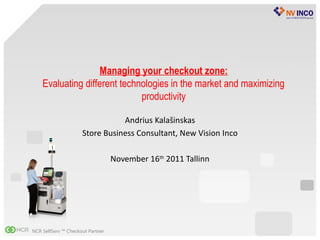 Managing your checkout zone:
    Evaluating different technologies in the market and maximizing
                              productivity

                                Andrius Kalašinskas
                     Store Business Consultant, New Vision Inco

                                  November 16th 2011 Tallinn




NCR SelfServ ™ Checkout Partner
 