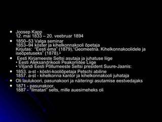 J oosep Kapp 12. mai 1833 – 20. veebruar 1894 1850–53 Valga seminar 1853–94 köster ja kihelkonnakooli õpetaja Kirjutas:  “Eesti ema” (1879),“Geomeetria. Kihelkonnakoolidele ja iseõpetuseks” (1878).•  Eesti Kirjameeste Seltsi asutaja ja juhatuse liige • Eesti Aleksandrikooli Peakomitee Liige • Viljandi Eesti Põllumeeste Seltsi president Suure-Jaanis: 1853. a-st - köstri-kooliõpetaja Petschi abiline 1857. a-st - kihelkonna kantor ja kihelkonnakooli juhataja Oli laulukoori, pasunakoori ja näiteringi asutamise eestvedajaks 1871 - pasunakoor, 1887 - “Ilmatari” selts, mille auesimeheks oli 
