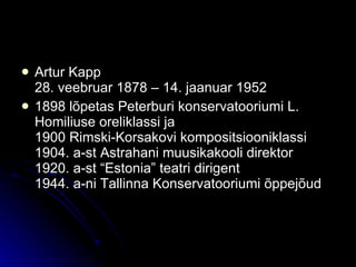 Artur Kapp 28. veebruar 1878 – 14. jaanuar 1952 1898 lõpetas Peterburi konservatooriumi L. Homiliuse oreliklassi ja 1900 Rimski-Korsakovi kompositsiooniklassi 1904. a-st Astrahani muusikakooli direktor 1920. a-st “Estonia” teatri dirigent 1944. a-ni Tallinna Konservatooriumi õppejõud 