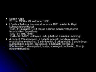 Eugen Kapp 26. mai 1908 – 29. oktoober 1996 Lõpetas Tallinna Konservatooriumis 1931. aastal A. Kapi kompositsiooniklassi 1935–41 ja alates 1944 töötas Tallinna Konservatooriumis teooriaklassi õppejõuna 1952–64 TRK rektor 1944–66 ENSV Heliloojate Liidu juhatuse esimees Looming: 4 ooperit, 2 lasteooperit, 2 balletti, operett, noortemuusikal, muusikaline muinasjutt, 3 sümfooniat, 6 orkestrisüiti, 2 avamängu, sümfooniline poeem, oratoorium, 8 kantaati, klaveri- ja flöödikontsert, klaveripalad, laste-, soolo- ja koorilaulud, filmi- ja näidendimuusika. 