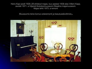 Hans Kapi poolt 1926–29 ehitatud majas, kus aastast 1938 elas Villem Kapp,  asutati 1971. a Viljandi Koduloomuuseumi filiaalina majamuuseum .  Majas tehti 1973. a remont   Muuseumis teine korrus ootaremonti ja kasutuselevõtmist . 