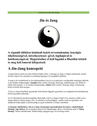 A keleti orvoslás filozófiája
Jin és Jang
A régmúlt időkben kialakult keleti orvostudomány lenyűgöz
tökéletességével, következetessé- gével, logikájával és
hatékonyságával. Megértéséhez el kell fogadni a filozófiai tételeit
és meg kell ismerni kifejezéseit.
A Jin-Jang koncepció
A hagyományos kínai orvoslás elméleti alapja a Dao. A lényege az, hogy a világon mindennek van két
forrása: Jang és Jin, amelyek az eredetileg egységes Csi energiából születtek.
A Jang és Jin szimbólumai az ősi traktatusokban a tűz és a víz,amelyek a szembenálló minőséget tükrözik.
A tűz minden tulajdonságát a Janghoz lehet sorolni: forróság, fényesség, lendületesség, erő, felfelé és
kifelé tartó mozgás. A víz minden tulajdonságát a Jinhez lehet sorolni: lassúság, hideg, színtelenség,
lefelé és befelé tartó mozgás.
A Jin és a Jang ellenállnak egymásnak, kölcsönösen függnek egymástól, és a meghatározott körülmények
között egymásba alakulnak.
Az ősi filozófusok monád formájában ábrázolták a Jint és a Jangot (TajCsi Tu), amelyen a fehér szín a
Jangot tükrözi,a fekete pedig a Jint. Az ellentét és azösszefüggés- a görbe vonal az egymásba való
átalakulási képességük; a pontok pedig az egyik eredetnek a csírája a másikban.
A betegség kialakulása a Jin és a Jang viszonylagos egyensúlyának elvesztése, valamelyiknek
feleslege vagy hiánya. Ha az ártalmas tényező Jin tulajdonságú, akkor a Jin felesleg miatt a "hideg
felesleg" tünetei mutatkoznak. Például hideg végtagok nagy vérveszteség esetén.
 