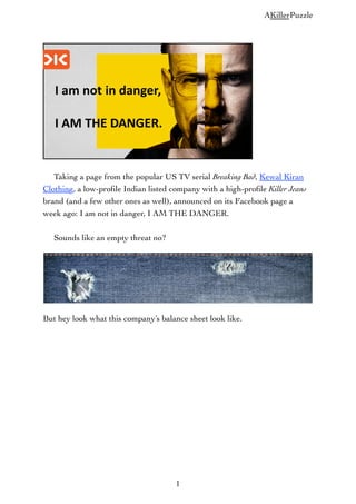 AKillerPuzzle

Taking a page from the popular US TV serial Breaking Bad, Kewal Kiran
Clothing, a low-proﬁle Indian listed company with a high-proﬁle Killer Jeans
brand (and a few other ones as well), announced on its Facebook page a
week ago: I am not in danger, I AM THE DANGER.
Sounds like an empty threat no?

But hey look what this company’s balance sheet look like.

1

 