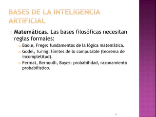 Matemáticas. Las bases filosóficas necesitan
reglas formales:
 Boole, Frege: fundamentos de la lógica matemática.
 Gödel, Turing: límites de lo computable (teorema de
incompletitud).
 Fermat, Bernoulli, Bayes: probabilidad, razonamiento
probabilístico.
4
 
