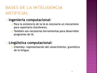 Ingeniería computacional:
 Para la existencia de la IA es necesario un mecanismo
para soportarlo (hardware).
 También son necesarias herramientas para desarrollar
programas de IA.
Lingüística computacional:
 Chomsky: representación del conocimiento, gramática
de la lengua.
6
 