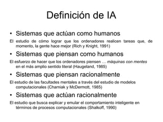 Definición de IA
• Sistemas que actúan como humanos
El estudio de cómo lograr que los ordenadores realicen tareas que, de
momento, la gente hace mejor (Rich y Knight, 1991)
• Sistemas que piensan como humanos
El esfuerzo de hacer que los ordenadores piensen … máquinas con mentes
en el más amplio sentido literal (Haugeland, 1985)
• Sistemas que piensan racionalmente
El estudio de las facultades mentales a través del estudio de modelos
computacionales (Charniak y McDermott, 1985)
• Sistemas que actúan racionalmente
El estudio que busca explicar y emular el comportamiento inteligente en
términos de procesos computacionales (Shalkoff, 1990)
 
