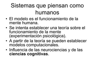 Sistemas que piensan como
humanos
• El modelo es el funcionamiento de la
mente humana.
• Se intenta establecer una teoría sobre el
funcionamiento de la mente
(experimentación psicológica).
• A partir de la teoría se pueden establecer
modelos computacionales.
• Influencia de las neurociencias y de las
ciencias cognitivas.
 