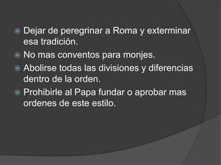  Dejar de peregrinar a Roma y exterminar
esa tradición.
 No mas conventos para monjes.
 Abolirse todas las divisiones y diferencias
dentro de la orden.
 Prohibirle al Papa fundar o aprobar mas
ordenes de este estilo.
 