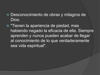  Desconocimiento de obras y milagros de
Dios.
 "Tienen la apariencia de piedad, mas
habiendo negado la eficacia de ella. Siempre
aprenden y nunca pueden acabar de llegar
al conocimiento de lo que verdaderamente
sea vida espiritual".
 