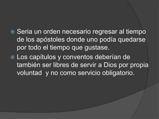  Seria un orden necesario regresar al tiempo
de los apóstoles donde uno podía quedarse
por todo el tiempo que gustase.
 Los capítulos y conventos deberían de
también ser libres de servir a Dios por propia
voluntad y no como servicio obligatorio.
 