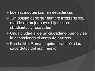  Los sacerdotes iban en decadencia.
 “Un obispo debe ser hombre irreprensible,
marido de mujer cuyos hijos sean
obedientes y recatados”.
 Cada ciudad elige un ciudadano bueno y se
le encomienda el cargo de párroco.
 Fue la Silla Romana quien prohibió a los
sacerdotes del matrimonio.
 