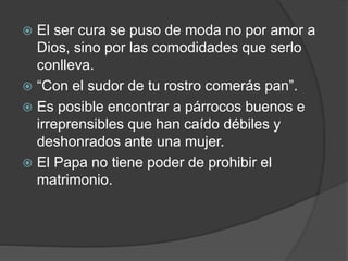  El ser cura se puso de moda no por amor a
Dios, sino por las comodidades que serlo
conlleva.
 “Con el sudor de tu rostro comerás pan”.
 Es posible encontrar a párrocos buenos e
irreprensibles que han caído débiles y
deshonrados ante una mujer.
 El Papa no tiene poder de prohibir el
matrimonio.
 