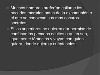  Muchos hombres preferían callarse los
pecados mortales antes de la excomunión o
el que se conozcan sus mas oscuros
secretos.
 Si los superiores no quieren dar permiso de
confesar los pecados ocultos a quien sea,
igualmente tómenlos y vayan con quien
quiera, donde quiera y cuénteselos.
 