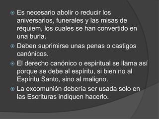  Es necesario abolir o reducir los
aniversarios, funerales y las misas de
réquiem, los cuales se han convertido en
una burla.
 Deben suprimirse unas penas o castigos
canónicos.
 El derecho canónico o espiritual se llama así
porque se debe al espíritu, si bien no al
Espíritu Santo, sino al maligno.
 La excomunión debería ser usada solo en
las Escrituras indiquen hacerlo.
 