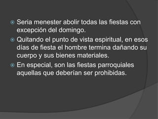  Seria menester abolir todas las fiestas con
excepción del domingo.
 Quitando el punto de vista espiritual, en esos
días de fiesta el hombre termina dañando su
cuerpo y sus bienes materiales.
 En especial, son las fiestas parroquiales
aquellas que deberían ser prohibidas.
 