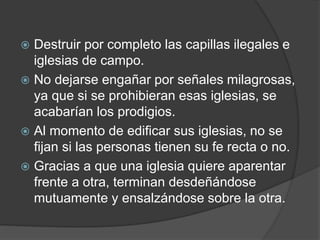  Destruir por completo las capillas ilegales e
iglesias de campo.
 No dejarse engañar por señales milagrosas,
ya que si se prohibieran esas iglesias, se
acabarían los prodigios.
 Al momento de edificar sus iglesias, no se
fijan si las personas tienen su fe recta o no.
 Gracias a que una iglesia quiere aparentar
frente a otra, terminan desdeñándose
mutuamente y ensalzándose sobre la otra.
 