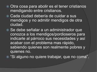  Otra cosa para abolir es el tener cristianos
mendigando entre cristianos.
 Cada ciudad debería de cuidar a sus
mendigos y no admitir mendigos de otra
ciudad.
 Se debe señalar a un administrador que
conozca a los mendigos/pordioseros para
indicarle al párroco sus necesidades y así
acabar con el problema mas rápido,
sabiendo quienes son realmente pobres y
quienes no.
 “Si alguno no quiere trabajar, que no coma”.
 